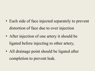 • Each side of face injected separately to prevent 
distortion of face due to over injection 
• After injection of one artery it should be 
ligated before injecting to other artery, 
• All drainage point should be ligated after 
completion to prevent leak. 
 