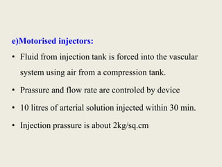 e)Motorised injectors: 
• Fluid from injection tank is forced into the vascular 
system using air from a compression tank. 
• Prassure and flow rate are controled by device 
• 10 litres of arterial solution injected within 30 min. 
• Injection prassure is about 2kg/sq.cm 
 