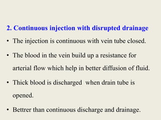 2. Continuous injection with disrupted drainage 
• The injection is continuous with vein tube closed. 
• The blood in the vein build up a resistance for 
arterial flow which help in better diffusion of fluid. 
• Thick blood is discharged when drain tube is 
opened. 
• Bettrer than continuous discharge and drainage. 
 