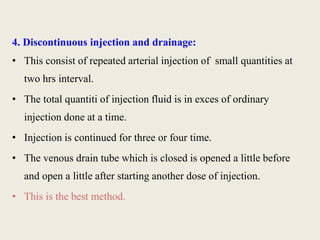 4. Discontinuous injection and drainage: 
• This consist of repeated arterial injection of small quantities at 
two hrs interval. 
• The total quantiti of injection fluid is in exces of ordinary 
injection done at a time. 
• Injection is continued for three or four time. 
• The venous drain tube which is closed is opened a little before 
and open a little after starting another dose of injection. 
• This is the best method. 
 