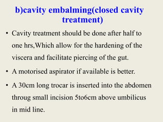 b)cavity embalming(closed cavity 
treatment) 
• Cavity treatment should be done after half to 
one hrs,Which allow for the hardening of the 
viscera and facilitate piercing of the gut. 
• A motorised aspirator if available is better. 
• A 30cm long trocar is inserted into the abdomen 
throug small incision 5to6cm above umbilicus 
in mid line. 
 