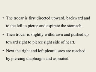 • The trocar is first directed upward, backward and 
to the left to pierce and aspirate the stomach. 
• Then trocar is slightly withdrawn and pushed up 
toward right to pierce right side of heart. 
• Next the right and left pleural sacs are reached 
by piercing diaphragm and aspirated. 
 