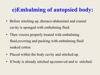 e)Embalming of autopsied body: 
• Before stitching up ,thoraco-abdominal and cranial 
cavity is sponged with embalming fluid 
• Then viscera properly treated with embalming 
fluid,covering and packing with embalming fluid 
soaked cotton 
• Placed within the body cavity and stitched up. 
• If body is already stitched up,removed and re -stitched. 
 