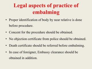 Legal aspects of practice of 
embalming 
• Proper identification of body by near relative is done 
before procedure. 
• Concent for the procedure should be obtained. 
• No objection certificate from police should be obtained. 
• Death certificate should be referred before embalming. 
• In case of foreigner, Embassy clearance should be 
obtained in addition. 
 