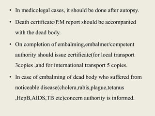 • In medicolegal cases, it should be done after autopsy. 
• Death certificate/P.M report should be accompanied 
with the dead body. 
• On completion of embalming,embalmer/competent 
authority should issue certificate(for local transport 
3copies ,and for international transport 5 copies. 
• In case of embalming of dead body who suffered from 
noticeable disease(cholera,rabis,plague,tetanus 
,HepB,AIDS,TB etc)concern authority is informed. 
 