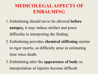 MEDICOLEGAL ASPECTS OF 
EMBALMING 
1. Embalming should never be allowed before 
autopsy, it may induce artifact and poses 
difficultu in interpreting the finding. 
2. Embalming provides chemical stiffening similar 
to rigor mortis, so difficulty arise in estimating 
time since death. 
3. Embalming alter the appearence of body so 
interpretation of injuries become difficult. 
 