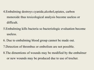 4.Embalming destroys cyanide,alcohol,opiates, carbon 
monoxide thus toxicological analysis become useless or 
difficult. 
5.Embalming kills bacteria so bacteriologic evaluation become 
useless. 
6. Due to embalming blood group cannot be made out. 
7.Detection of thrombus or embolism are not possible. 
8.The dimentions of wounds may be modified by the embalmer 
or new wounds may be produced due to use of trocher. 
 