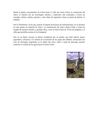 Desde la planta concentradora de Colón hasta el valle del estero Carén, la conducción del 
relave se efectuó con las tecnologías, diseños y materiales más avanzados, a través de 
cascadas, sifones, túneles, puentes y otras obras de ingeniería, hasta su punto de destino, el 
embalse. 
Son 87 kilómetros, en los que, gracias al ingenio de técnicas de infraestructura, no se derrama 
un solo gramo de material de relave. La canalización del relave desde Colón a Carén ha 
exigido de muchos estudios y grandes obras, como el túnel Carén de 10 km de longitud, y el 
sifón que posibilita sortear el río Cachapoal. 
Este en un futuro cercano se planea reemplazar por un puente, que dará todavía mayor 
seguridad y eficiencia. Un sistema de evacuación de las aguas del embalse, incluyendo una 
torre de hormigón empotrada en la ladera del cerro, túnel y canal de descarga, permite 
controlar el vaciado de las aguas hacia el estero Carén. 
