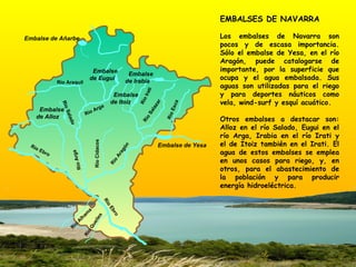 EMBALSES DE NAVARRA Los embalses de Navarra son pocos y de escasa importancia. Sólo el embalse de Yesa, en el río Aragón, puede catalogarse de importante, por la superficie que ocupa y el agua embalsada. Sus aguas son utilizadas para el riego y para deportes náuticos como vela, wind-surf y esquí acuático. Otros embalses a destacar son: Alloz en el río Salado, Eugui en el río Arga, Irabia en el río Irati y el de Itoiz también en el Irati. El agua de estos embalses se emplea en unos casos para riego, y, en otros, para el abastecimiento de la población y para producir energía hidroeléctrica.  Embalse de Añarbe Embalse  de Alloz Embalse  de Irabia Embalse  de Eugui Embalse de Yesa Río Ebro Río Ebro Río Aragón Río Salado Río Araquil Río Salazar Río Arga Río Irati Río Esca Embalse  de Itoiz Río Cidacos Río Arga Río Alhama Río Queiles 