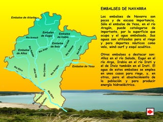 EMBALSES DE NAVARRA Los embalses de Navarra son pocos y de escasa importancia. Sólo el embalse de Yesa, en el río Aragón, puede catalogarse de importante, por la superficie que ocupa y el agua embalsada. Sus aguas son utilizadas para el riego y para deportes náuticos como vela, wind-surf y esquí acuático. Otros embalses a destacar son: Alloz en el río Salado, Eugui en el río Arga, Irabia en el río Irati y el de Itoiz también en el Irati. El agua de estos embalses se emplea en unos casos para riego, y, en otros, para el abastecimiento de la población y para producir energía hidroeléctrica.  Embalse de Añarbe Embalse  de Alloz Embalse  de Irabia Embalse  de Eugui Embalse de Yesa Río Ebro Río Ebro Río Aragón Río Salado Río Araquil Río Salazar Río Arga Río Irati Río Esca Embalse  de Itoiz Río Cidacos Río Arga Río Alhama Río Queiles 