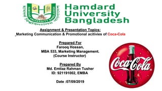 Assignment & Presentation Topics:
Marketing Communication & Promotional acitivies of Coca-Cola
Prepared For
Farooq Hossan,
MBA 533, Marketing Management.
(Course Instructor)
Prepared By
Md. Emtiaz Rahman Tusher
ID: 921191002, EMBA
Date :07/09/2019
 