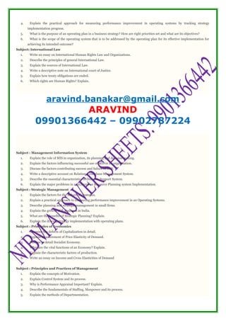 4. Explain the practical approach for measuring performance improvement in operating systems by tracking strategy
implementation progress.
5. What is the purpose of an operating plan in a business strategy? How are right priorities set and what are its objectives?
6. What is the scope of the operating system that is to be addressed by the operating plan for its effective implementation for
achieving its intended outcome?
Subject: International Law
1. Write an essay on International Human Rights Law and Organizations.
2. Describe the principles of general International Law.
3. Explain the sources of International Law.
4. Write a descriptive note on International court of Justice.
5. Explain how treaty obligations are ended.
6. Which rights are Human Rights? Explain.
aravind.banakar@gmail.com
ARAVIND
09901366442 – 09902787224
Subject : Management Information System
1. Explain the role of MIS in organization, its planning and decision making.
2. Explain the factors influencing successful use of MIS in an organization.
3. Discuss the factors contributing success and failure of MIS.
4. Write a descriptive account on Relational Database Management System.
5. Describe the essential characteristics of Decision Support System.
6. Explain the major problems in an Enterprise Resource Planning system Implementation.
Subject : Strategic Management
1. Explain the factors for the failure of strategies.
2. Explain a practical approach to measuring performance improvement in an Operating Systems.
3. Describe planning and strategic management in small firms.
4. Explain the growth of E-Business in India.
5. What are the benefits of Strategic Planning? Explain.
6. Explain the driving strategy implementation with operating plans.
Subject : Principles of Economics
1. Examine the defects of Capitalization in detail.
2. Explain measurement of Price Elasticity of Demand.
3. Discuss in detail Socialist Economy.
4. What are the vital functions of an Economy? Explain.
5. Explain the characteristic factors of production.
6. Write an essay on Income and Cross Elasticities of Demand
Subject : Principles and Practices of Management
1. Explain the concepts of Motivation.
2. Explain Control System and its process.
3. Why is Performance Appraisal Important? Explain.
4. Describe the fundamentals of Staffing, Manpower and its process.
5. Explain the methods of Departmentation.
 