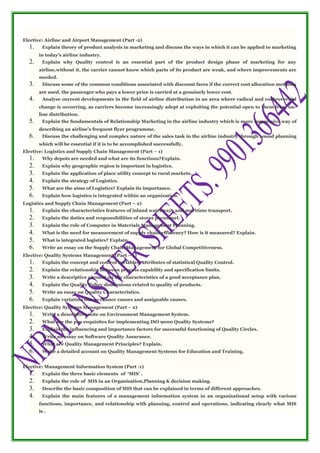 Elective: Airline and Airport Management (Part -2)
1. Explain theory of product analysis in marketing and discuss the ways in which it can be applied to marketing
in today’s airline industry.
2. Explain why Quality control is an essential part of the product design phase of marketing for any
airline,without it, the carrier cannot know which parts of its product are weak, and where improvements are
needed.
3. Discuss some of the common conditions associated with discount fares if the correct cost allocation methods
are used, the passenger who pays a lower price is carried at a genuinely lower cost.
4. Analyse current developments in the field of airline distribution in an area where radical and controversial
change is occurring, as carriers become increasingly adept at exploiting the potential open to them from on-
line distribution.
5. Explain the fundamentals of Relationship Marketing in the airline industry which is more impressive way of
describing an airline’s frequent flyer programme.
6. Discuss the challenging and complex nature of the sales task in the airline industry through sound planning
which will be essential if it is to be accomplished successfully.
Elective: Logistics and Supply Chain Management (Part – 1)
1. Why depots are needed and what are its functions?Explain.
2. Explain why geographic region is important in logistics.
3. Explain the application of place utility concept to rural markets.
4. Explain the strategy of Logistics.
5. What are the aims of Logistics? Explain its importance.
6. Explain how logistics is integrated within an organization.
Logistics and Supply Chain Management (Part – 2)
1. Explain the characteristics features of inland waterways and maritime transport.
2. Explain the duties and responsibilities of stores personnel.
3. Explain the role of Computer in Materials Management Planning.
4. What is the need for measurement of supply chain efficiency? How is it measured? Explain.
5. What is integrated logistics? Explain.
6. Write an essay on the Supply Chain Management for Global Competitiveness.
Elective: Quality Systems Management (Part – 1)
1. Explain the concept and control variables, attributes of statistical Quality Control.
2. Explain the relationship between process capability and specification limits.
3. Write a descriptive account on the characteristics of a good acceptance plan.
4. Explain the Quality Policy dimensions related to quality of products.
5. Write an essay on Quality Characteristics.
6. Explain variation due to chance causes and assignable causes.
Elective: Quality Systems Management (Part – 2)
1. Write a descriptive note on Environment Management System.
2. What are the pre-requisites for implementing ISO 9000 Quality Systems?
3. Explain the influencing and importance factors for successful functioning of Quality Circles.
4. Write an essay on Software Quality Assurance.
5. What are Quality Management Principles? Explain.
6. Write a detailed account on Quality Management Systems for Education and Training.
Elective: Management Information System (Part -1)
1. Explain the three basic elements of ‘MIS’ .
2. Explain the role of MIS in an Organisation,Planning & decision making.
3. Describe the basic composition of MIS that can be explained in terms of different approaches.
4. Explain the main features of a management information system in an organisational setup with various
functions, importance, and relationship with planning, control and operations, indicating clearly what MIS
is .
 