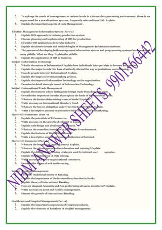 5. To upkeep the needs of management at various levels in a future data processing environment, there is an
urgent need for a new directions systems, frequently referred to as DSS. Explain.
6. Explain the important aspects of Data Management .
Elective: Management Information System (Part -2)
1. Explain MIS approach to Industry production system.
2. Discuss planning and implementing of MIS for production.
3. Describe MIS applications in service industry .
4. Explain the future thrusts and methodologies of Management Information Systems.
5. The process of developing both management information system and programming systems have projected
many pitfalls. What are they. Explain the pitfalls.
6. Explain the application of MIS in business.
Subject : Information Technology
1. What is the nature of Information? Explain how individuals interpret data to become information.
2. Explain the major trends that have drastically altered the way organizations use technology.
3. How do people interpret Information? Explain.
4. Explain the stages in Decision making process.
5. Explain the impact of Information Technology on the organization.
6. Examine in detail strategic issued of Information Technology.
Subject : International Trade Management
1. Explain the features which distinguish foreign trade from domestic trade.
2. Describe the important theories that explain the basis of International Trade.
3. What are the factors determining terms of trade? Explain.
4. Write an essay on International Monetary Fund.
5. What are the buyers obligation under Free On Board (FOB)? Explain.
6. Write a descriptive account on consumer behavior and role of marketing.
Elective: E-Commerce (Part -1)
1. Explain the potentials of E-Commerce.
2. Write an essay on the growth of Internet in Kerala.
3. Explain web design and development process.
4. What are the remedies/securities to protect the E-environment.
5. Explain the features of Digital Signatures.
6. Write a descriptive account on commercialization of Internet.
Elective: E-Commerce (Part -2)
1. What are the benefits of Digital Library? Explain.
2. What are the advantages of online education and training? Explain.
3. Explain the different advertising strategies used by internet user agencies.
4. Explain the applications of Data mining.
5. Write an essay on intra-organizational commerce.
6. Describe the forms of web conferencing.
Subject : Banking Management
1. Describe Traditional theory of Banking.
2. Explain the importance of the intermediary function in Banks.
3. Explain theory of International Banking.
4. How are stagnant Accounts and Non performing advances monitored? Explain.
5. Write an essay on asset and liability management.
6. Discuss the growth of International Banking.
Healthcare and Hospital Management (Part -1)
1. Explain the important components of Hospital products.
2. Explain the elements of functions of hospital management.
 