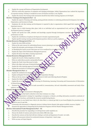 4. Explain the concept and features of Organization development.
5. With the world-wide expansion of companies and changing technologies, Indian Organizations have realized the importance
of corporate training. Training is considered as more of retention tool than a cost. Explain.
6. Explain the reasons why training needs assessment should be done before training programs are developed.
Elective: Training & Development (Part – 2)
1. Explain the aspects of learning and training, paying particular attention to continuing professional development, the learning
Organisation, and Investors in People.
2. Emphasize the role that training and development is expected to play in organizations which regard their employees as an
important resource.
3. Explain ways in which learning takes place, both at an individual and an organizational level, and how the training and
development process is managed.
4. Explain and specify how skills, attitudes and knowledge acquired through development exercises may lead to improved
performance at work.
5. Explain the contribution of employee development to broader organizational goals.
6. Explain specific training, learning and development practices which are used by employers.
Human Resources Management (Part – 1)
1. Explain the main HRM activities.
2. What are the main reasons for undertaking Human resource planning in an organization?Explain.
3. Explain the principles and techniques of Job Analysis.
4. In identifying the need to recruit what issues are to be considered by an employer?Explain.
5. Explain the stages of the Performance Management process.
6. Explain the factors that affect a training requirement.
Human Resources Management (Part – 2)
1. Explain the Growth of labour legislation in India.
2. What are unfair labour practice and penalties?Explain.
3. Explain the Trade Union Movement in India.
4. What is the object and scope of Industrial Employment Act., 1946?Explain.
5. Explain the rules requiring approval, licensing and registration of factories.
6. Explain the provisions of working hours of adults in factories.
Disaster Management (Part -1)
1. Explain the methods to be adopted for hazard reduction.
2. Explain earthquake Prevention, Management and Preparedness Strategy.
3. What are the key issues arising from the management of solid waste following disasters?Explain.
4. Explain Fire Safety Precautions against Electricity.
5. Explain the use of New and Improved Technology for Monitoring, Assessing, Forecasting and Communication of Information
in Natural disasters.
6. Examine the use of GIS that can be made successful in communication, risk and vulnerability assessment and study of loss
patterns, search etc.
Disaster Management (Part -2)
1. Explain the role of the Government in Managing Fire.
2. Explain the factors that lead to reduction in the shear resistance on a slope.
3. Discuss the organization’s strategy for responding to emergency or disaster, providing information essential to continuity of
critical business functions, and identify the resources needed during disaster.
4. Does everyone in your family know what to do when there is a natural gas leak in your house?Explain the procedures to be
adopted in case of a gas leak.
5. Community risk assessment is a diagnostic process to balance known disaster risks against available resources. Explain.
6. Examine the approaches to Integrating Poverty Reduction Programs with the Disaster Management Sector.
Elective: International Trade Management (Part – II)
1. Describe the procedure for suspending or revolving license under regulation 20.
2. Discuss the details of customs and control excise duties DBK rules 1995.
3. Describe the customs act that deal with laws relating to arrivals and departures of vessels / air crafts.
4. Explain self assessment scheme for accelerated clearance of important / export cargo.
5. Write an essay on Project Imports.
 