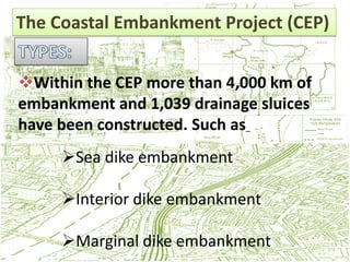 The Coastal Embankment Project (CEP)


Within the CEP more than 4,000 km of
embankment and 1,039 drainage sluices
have been constructed. Such as_
     Sea dike embankment

     Interior dike embankment

     Marginal dike embankment
 