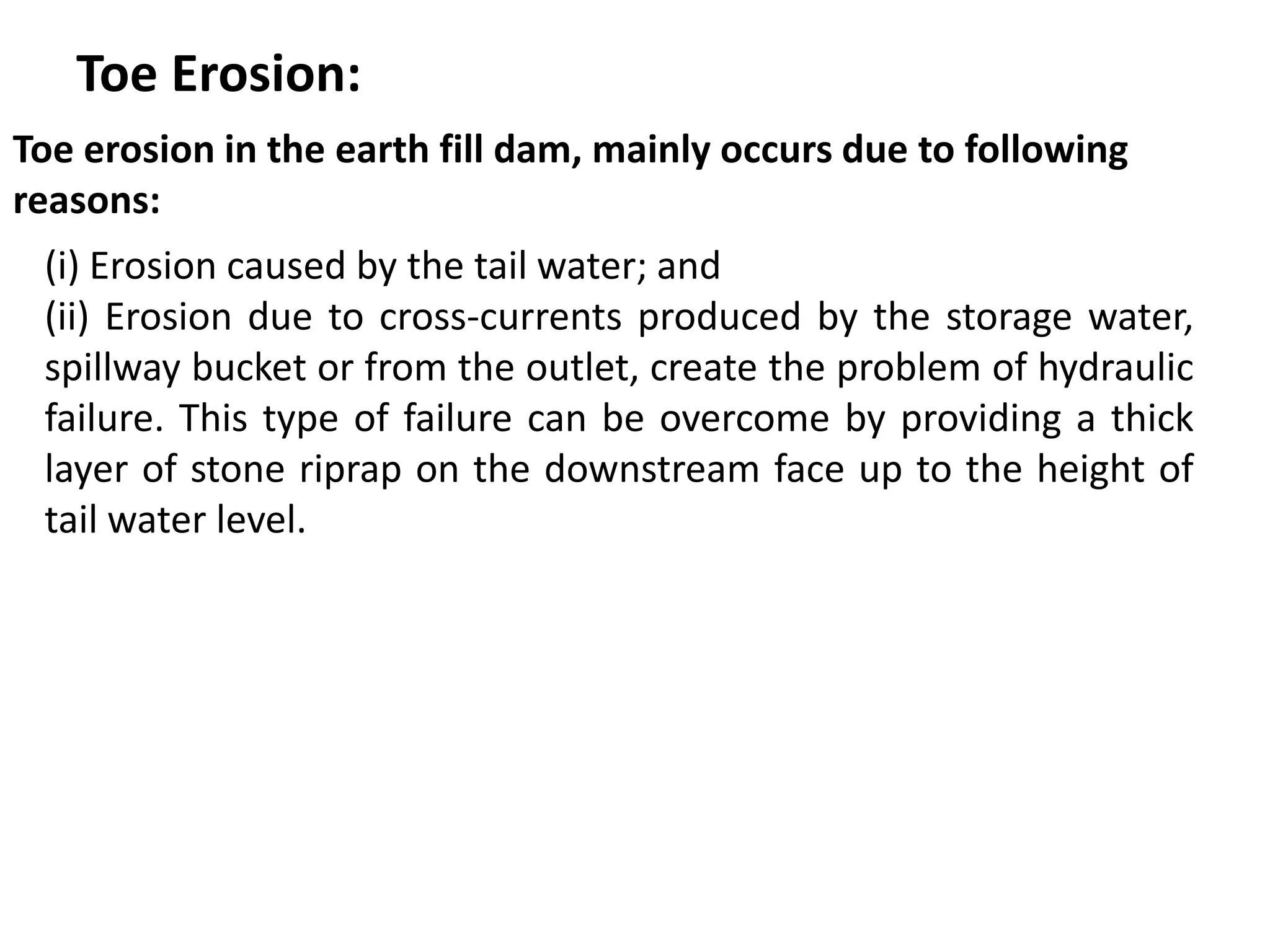 Toe Erosion:
Toe erosion in the earth fill dam, mainly occurs due to following
reasons:
(i) Erosion caused by the tail water; and
(ii) Erosion due to cross-currents produced by the storage water,
spillway bucket or from the outlet, create the problem of hydraulic
failure. This type of failure can be overcome by providing a thick
layer of stone riprap on the downstream face up to the height of
tail water level.
 
