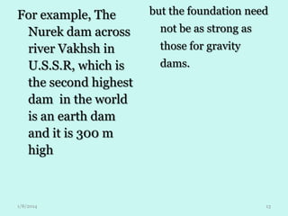 For example, The
Nurek dam across
river Vakhsh in
U.S.S.R, which is
the second highest
dam in the world
is an earth dam
and it is 300 m
high

1/8/2014

but the foundation need

not be as strong as
those for gravity
dams.

13

 