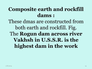 Composite earth and rockfill
dams :
These dmas are constructed from
both earth and rockfill. Fig.
The Rogun dam across river
Vakhsh in U.S.S.R. is the
highest dam in the work

1/8/2014

14

 