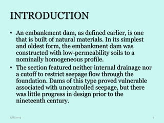 INTRODUCTION
• An embankment dam, as defined earlier, is one
that is built of natural materials. In its simplest
and oldest form, the embankment dam was
constructed with low-permeability soils to a
nominally homogeneous profile.
• The section featured neither internal drainage nor
a cutoff to restrict seepage flow through the
foundation. Dams of this type proved vulnerable
associated with uncontrolled seepage, but there
was little progress in design prior to the
nineteenth century.
1/8/2014

2

 