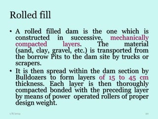 Rolled fill
• A rolled filled dam is the one which is
constructed in successive, mechanically
compacted
layers.
The
material
(sand, clay, gravel, etc.) is transported from
the borrow Pits to the dam site by trucks or
scrapers.
• It is then spread within the dam section by
Bulldozers to form layers of 15 to 45 cm
thickness. Each layer is then thoroughly
compacted bonded with the preceding layer
by means of power operated rollers of proper
design weight.
1/8/2014

20

 