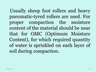 Usually sheep foot rollers and heavy
pneumatic-tyred rollers are used. For
proper compaction the moisture
content of the material should be near
that for OMC (Optimum Moisture
Content), for which required quantity
of water is sprinkled on each layer of
soil during compaction.

1/8/2014

21

 