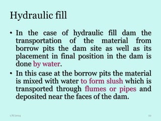 Hydraulic fill
• In the case of hydraulic fill dam the
transportation of the material from
borrow pits the dam site as well as its
placement in final position in the dam is
done by water.
• In this case at the borrow pits the material
is mixed with water to form slush which is
transported through flumes or pipes and
deposited near the faces of the dam.
1/8/2014

22

 