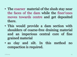 • The coarser material of the slush stay near
the faces of the dam while the finer'ones
moves towards centre and get deposited
there.
• This would provide a dam section with
shoulders of coarse-free draining material
and an imperious central core of fine
grained material
• as clay and silt. In this method no
compaction is required.
1/8/2014

23

 