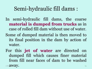 Semi-hydraulic fill dams :
In semi-hydraulic fill dams, the coarse
material is dumped from trucks as in
case of rolled fill dam without use of water.
Some of dumped material is then moved to
its final position in the dam by action of
water.
For this jet of water are directed on
dumped fill which causes finer material
from fill near faces of dam to be washed
away.
1/8/2014

25

 