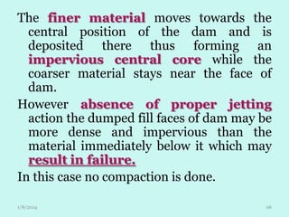The finer material moves towards the
central position of the dam and is
deposited there thus forming an
impervious central core while the
coarser material stays near the face of
dam.
However absence of proper jetting
action the dumped fill faces of dam may be
more dense and impervious than the
material immediately below it which may
result in failure.
In this case no compaction is done.
1/8/2014

26

 