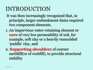 INTRODUCTION
It was then increasingly recognized that, in
principle, larger embankment dams required
two component elements.
1. An impervious water-retaining element or
core of very low permeability of soil, for
example, soft clay or a heavily remoulded
‘puddle’ clay, and
2. Supporting shoulders of coarser
earthfill(or of rockfill), to provide structural
stability
1/8/2014

3

 