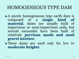 HOMOGENEOUS TYPE DAM
A purely homogeneous type earth dam is
composed of a single kind of
material, dams are usually built of
impervious or semi-impervious soils, but
several successful have been built of
relatively pervious sands and sand
gravel mixture.
These dams are used only for low to
moderate heights
1/8/2014

33

 