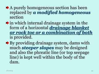 A purely homogeneous section has been
replaced by a modified homogeneous
section
in which internal drainage system in the
form of a horizontal drainage blanket
or rock toe or a combination of both
is provided.
By providing drainage system, dams with
much steeper slopes may be designed
and also the phreatic line (or top seepage
line) is kept well within the body of the
dam.
1/8/2014

34

 