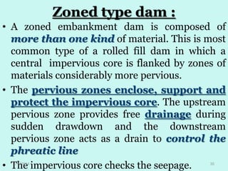Zoned type dam :
• A zoned embankment dam is composed of
more than one kind of material. This is most
common type of a rolled fill dam in which a
central impervious core is flanked by zones of
materials considerably more pervious.
• The pervious zones enclose, support and
protect the impervious core. The upstream
pervious zone provides free drainage during
sudden drawdown and the downstream
pervious zone acts as a drain to control the
phreatic line
• The impervious core checks the seepage.
1/8/2014

35

 