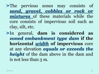 The pervious zones may consists of
sand, gravel, cobbles or rock or
mixtures of these materials while the
core consists of impervious soil such as
clay, silt, etc.
In general, dam is considered as
zoned embankment type dam if the
horizontal width of impervious core
at any elevation equals or exceeds the
height of the dam above in the dam and
is not less than 3 m.
1/8/2014

39

 