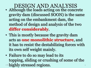 DESIGN AND ANALYSIS

• Although the loads acting on the concrete
gravity dam (discussed SOON) is the same
acting on the embankment dam, the
method of design and analysis of the two
differ considerably.
• This is mostly because the gravity dam
acts as one monolithic structure, and
it has to resist the destabilizing forces with
its own self weight mainly.
• Failure to do so may lead to its
topping, sliding or crushing of some of the
highly stressed regions.
1/8/2014

4

 