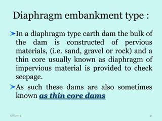 Diaphragm embankment type :
In a diaphragm type earth dam the bulk of
the dam is constructed of pervious
materials, (i.e. sand, gravel or rock) and a
thin core usually known as diaphragm of
impervious material is provided to check
seepage.
As such these dams are also sometimes
known as thin core dams
1/8/2014

41

 