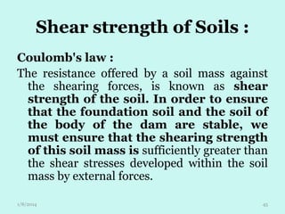 Shear strength of Soils :
Coulomb's law :
The resistance offered by a soil mass against
the shearing forces, is known as shear
strength of the soil. In order to ensure
that the foundation soil and the soil of
the body of the dam are stable, we
must ensure that the shearing strength
of this soil mass is sufficiently greater than
the shear stresses developed within the soil
mass by external forces.
1/8/2014

45

 