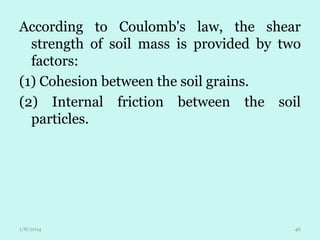According to Coulomb's law, the shear
strength of soil mass is provided by two
factors:
(1) Cohesion between the soil grains.
(2) Internal friction between the soil
particles.

1/8/2014

46

 