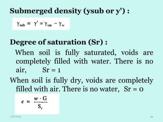 Submerged density (ysub or y') :

Degree of saturation (Sr) :
When soil is fully saturated, voids are
completely filled with water. There is no
air,
Sr = 1
When soil is fully dry, voids are completely
filled with air. There is no water, Sr = 0

1/8/2014

49

 