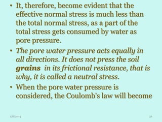• It, therefore, become evident that the
effective normal stress is much less than
the total normal stress, as a part of the
total stress gets consumed by water as
pore pressure.
• The pore water pressure acts equally in
all directions. It does not press the soil
grains in its frictional resistance, that is
why, it is called a neutral stress.
• When the pore water pressure is
considered, the Coulomb's law will become
1/8/2014

56

 