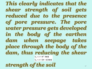 This clearly indicates that the
shear strength of soil gets
reduced due to the presence
of pore pressure. The pore
water pressure gets developed
in the body of the earthen
dam when seepage takes
place through the body of the
dam, thus reducing the shear
st
strength of the soil
1/8/2014

57

 
