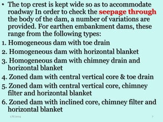 • The top crest is kept wide so as to accommodate
roadway In order to check the seepage through
the body of the dam, a number of variations are
provided. For earthen embankment dams, these
range from the following types:
1. Homogeneous dam with toe drain
2. Homogeneous dam with horizontal blanket
3. Homogeneous dam with chimney drain and
horizontal blanket
4. Zoned dam with central vertical core & toe drain
5. Zoned dam with central vertical core, chimney
filter and horizontal blanket
6. Zoned dam with inclined core, chimney filter and
horizontal blanket
1/8/2014

7

 