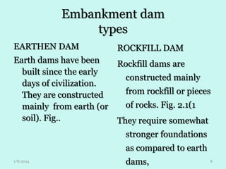 Embankment dam
types
EARTHEN DAM

ROCKFILL DAM

Earth dams have been
built since the early
days of civilization.
They are constructed
mainly from earth (or
soil). Fig..

Rockfill dams are
constructed mainly
from rockfill or pieces
of rocks. Fig. 2.1(1
They require somewhat

stronger foundations
as compared to earth
1/8/2014

dams,

8

 