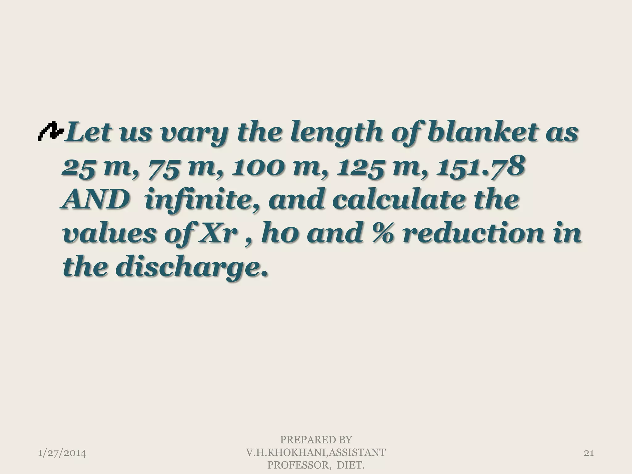Let us vary the length of blanket as
25 m, 75 m, 100 m, 125 m, 151.78
AND infinite, and calculate the
values of Xr , h0 and % reduction in
the discharge.

1/27/2014

PREPARED BY
V.H.KHOKHANI,ASSISTANT
PROFESSOR, DIET.

21

 