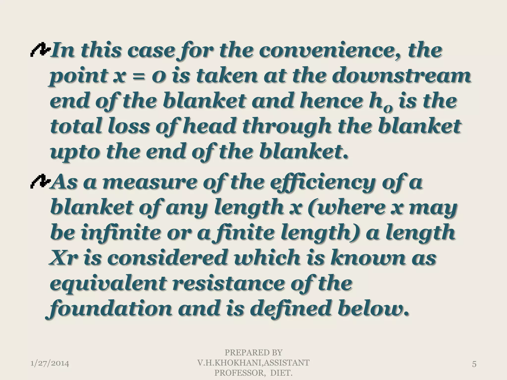 In this case for the convenience, the
point x = 0 is taken at the downstream
end of the blanket and hence h0 is the
total loss of head through the blanket
upto the end of the blanket.
As a measure of the efficiency of a
blanket of any length x (where x may
be infinite or a finite length) a length
Xr is considered which is known as
equivalent resistance of the
foundation and is defined below.
1/27/2014

PREPARED BY
V.H.KHOKHANI,ASSISTANT
PROFESSOR, DIET.

5

 