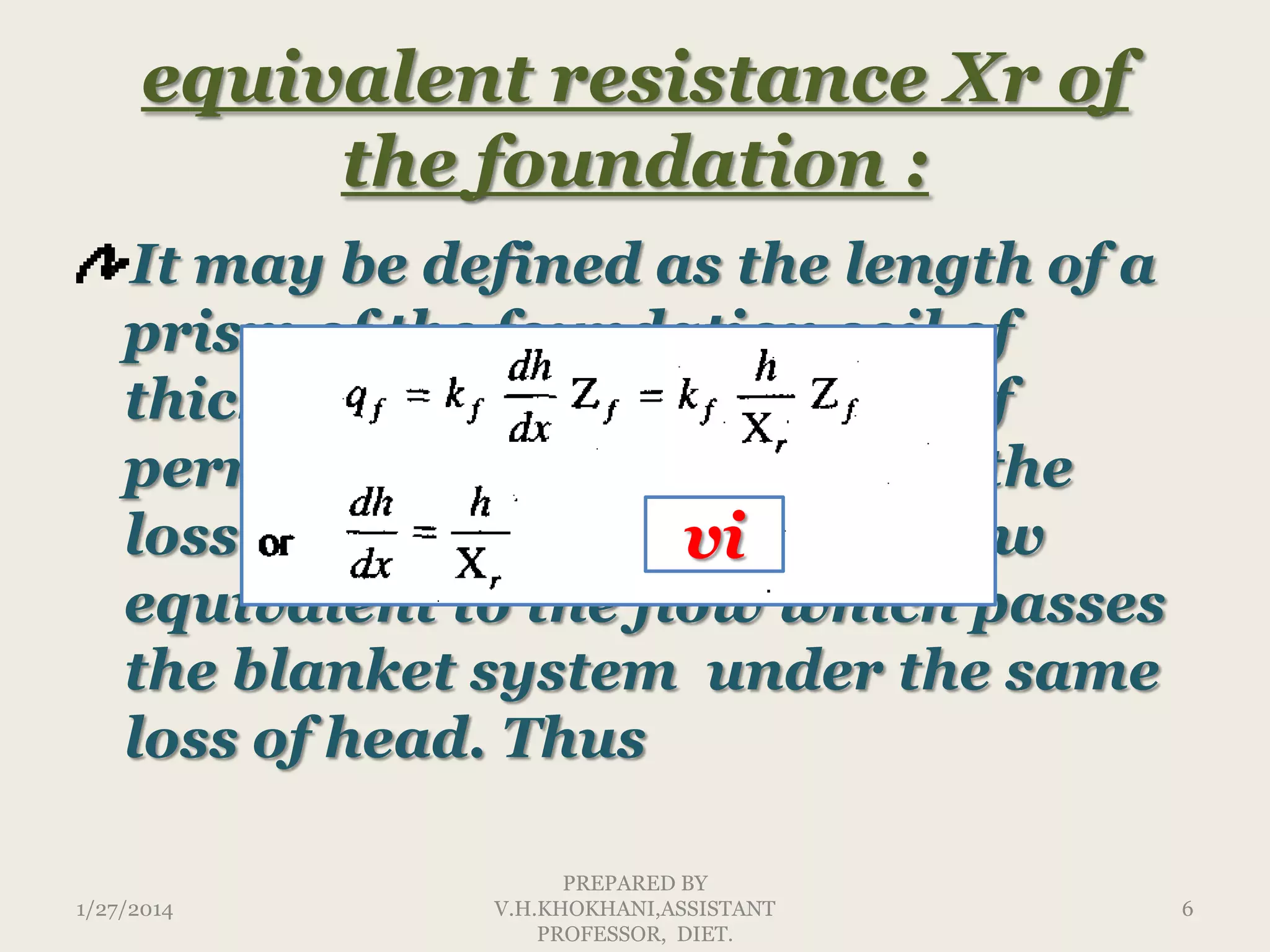 equivalent resistance Xr of
the foundation :
It may be defined as the length of a
prism of the foundation soil of
thickness Zf and coefficient of
permeability kf which under the
loss of head h would carry flow
vi
equivalent to the flow which passes
the blanket system under the same
loss of head. Thus
1/27/2014

PREPARED BY
V.H.KHOKHANI,ASSISTANT
PROFESSOR, DIET.

6

 