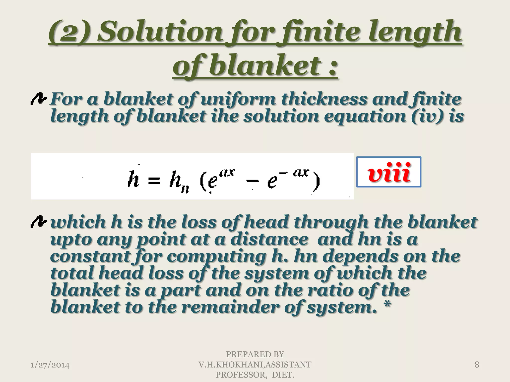 (2) Solution for finite length
of blanket :
For a blanket of uniform thickness and finite
length of blanket ihe solution equation (iv) is

viii
which h is the loss of head through the blanket
upto any point at a distance and hn is a
constant for computing h. hn depends on the
total head loss of the system of which the
blanket is a part and on the ratio of the
blanket to the remainder of system. *
1/27/2014

PREPARED BY
V.H.KHOKHANI,ASSISTANT
PROFESSOR, DIET.

8

 