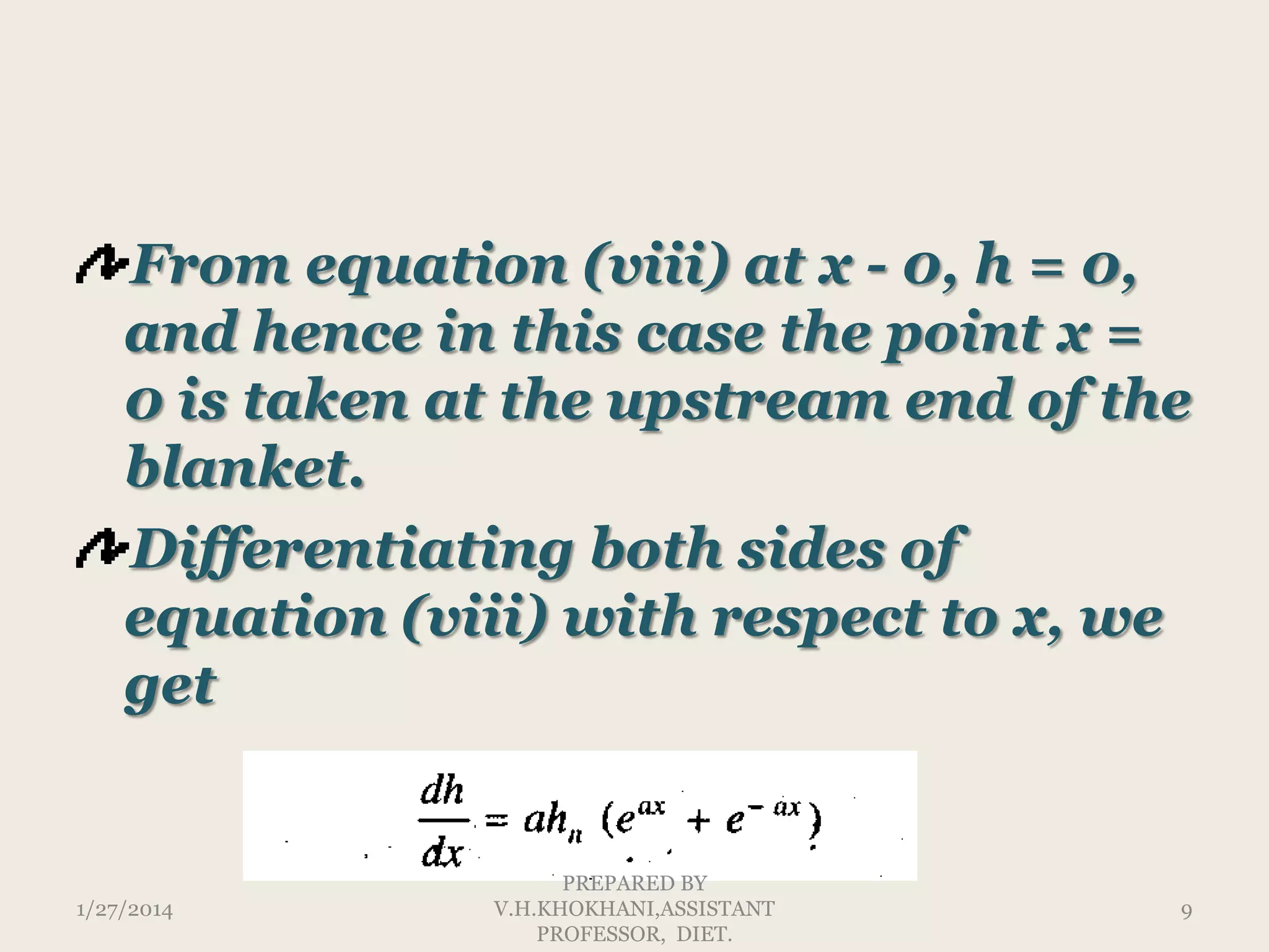 From equation (viii) at x - 0, h = 0,
and hence in this case the point x =
0 is taken at the upstream end of the
blanket.
Differentiating both sides of
equation (viii) with respect to x, we
get

1/27/2014

PREPARED BY
V.H.KHOKHANI,ASSISTANT
PROFESSOR, DIET.

9

 