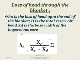 Loss of head through the
blanket :
h0 is the loss of head upto the end of
the blanket; H is the total reservoir
head Xd is the base width of the
impervious core

1/27/2014

PREPARED BY
V.H.KHOKHANI,ASSISTANT
PROFESSOR, DIET.

12

 